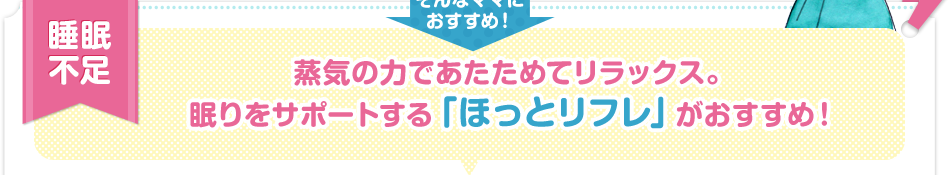 睡眠不足 蒸気の力であたためてリラックス。眠りをサポートする「ほっとリフレ」がおすすめ！