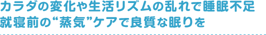 カラダの変化や生活リズムの乱れで睡眠不足就寝前の“蒸気”ケアで良質な眠りを