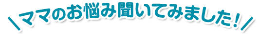 ママのお悩み聞いてみました！