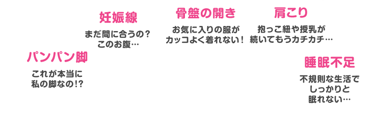 パンパン脚 これが本当に私の脚なの！？ 妊娠線 まだ間に合うの？このお腹…  骨盤の開き お気に入りの服がカッコよく着れない！ 肩こり 抱っこ紐や授乳が続いてもうカチカチ…  睡眠不足 不規則な生活でしっかりと眠れない…