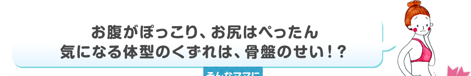 お腹がぽっこり、お尻はぺったん気になる体型のくずれは、骨盤のせい！？そんなママにおすすめ！