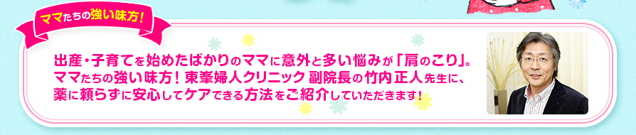 ［ママたちの強い味方！］出産・子育てを始めたばかりのママに意外と多い悩みが「肩のこり」。ママたちの強い味方！東峯婦人クリニック 副院長の竹内正人先生に、薬に頼らずに安心してケアできる方法をご紹介していただきます！