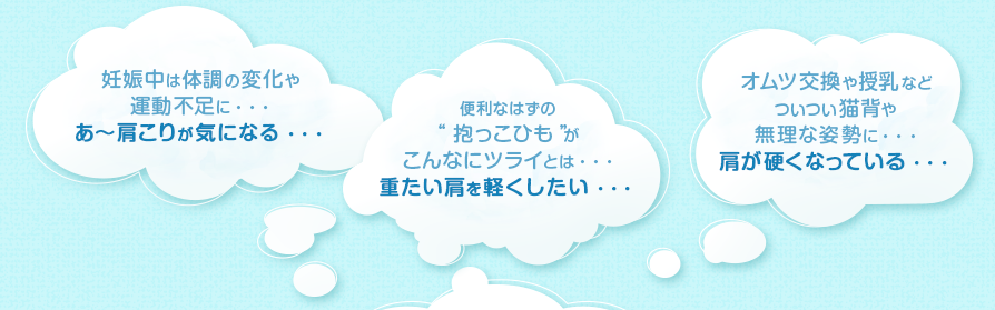 妊娠中は体調の変化や運動不足に・・・あ〜肩こりが気になる・・・/便利なはずの“抱っこひも”がこんなにツライとは・・・重たい肩を軽くしたい・・・/オムツ交換や授乳などついつい猫背や無理な姿勢に・・・肩が硬くなってい・・・